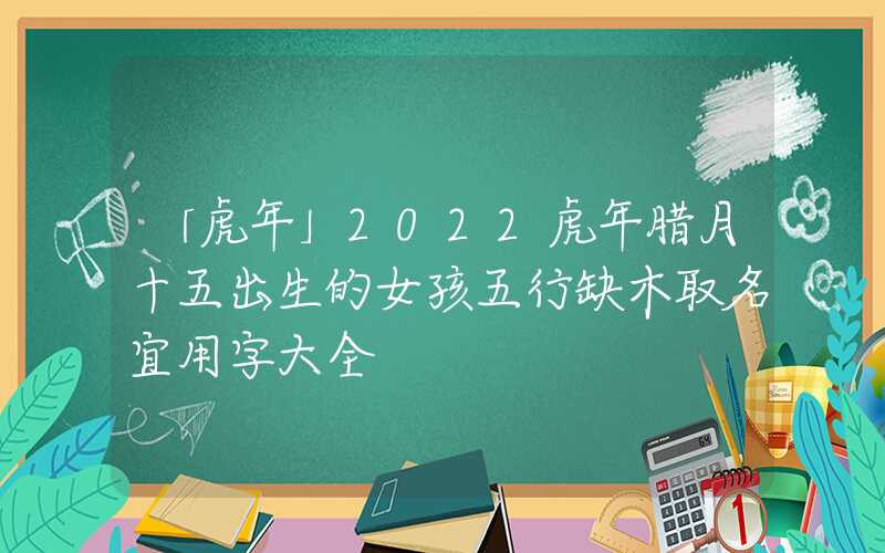 「虎年」2022虎年腊月十五出生的女孩五行缺木取名宜用字大全