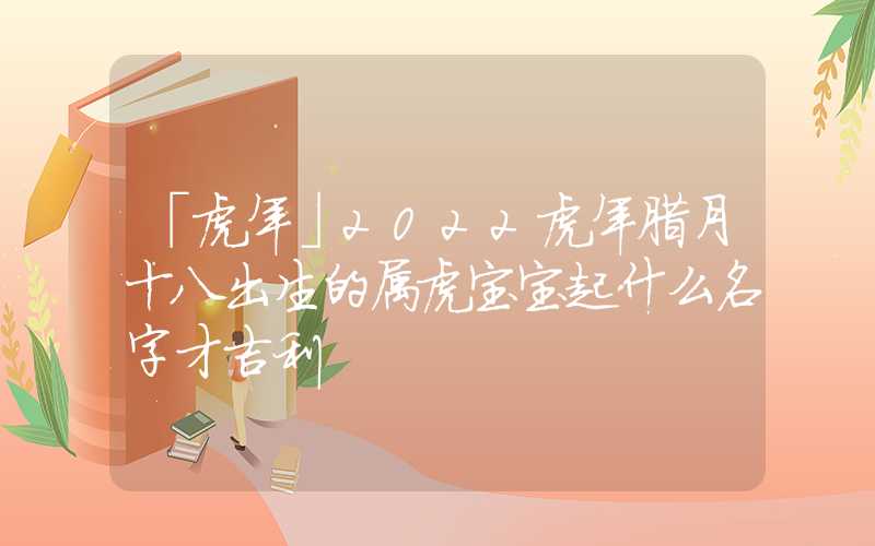 「虎年」2022虎年腊月十八出生的属虎宝宝起什么名字才吉利