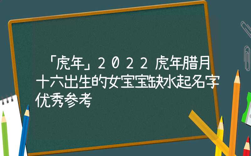 「虎年」2022虎年腊月十六出生的女宝宝缺水起名字优秀参考