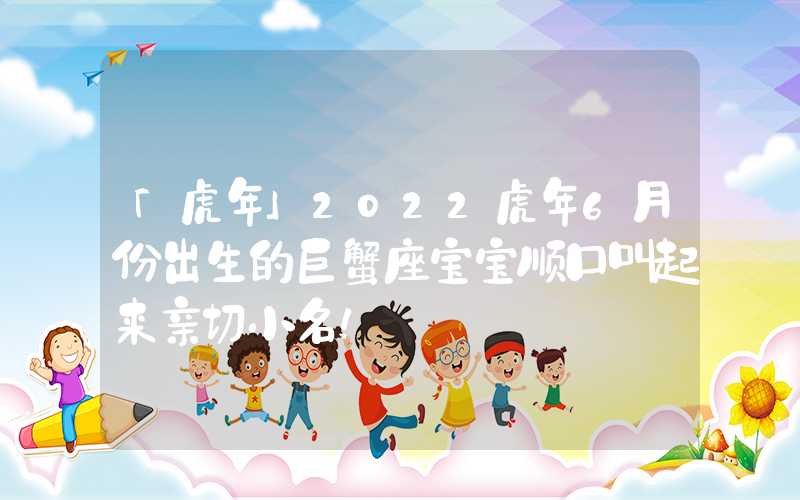 「虎年」2022虎年6月份出生的巨蟹座宝宝顺口叫起来亲切小名！