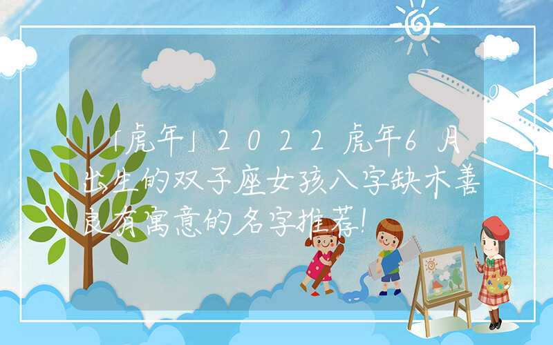「虎年」2022虎年6月出生的双子座女孩八字缺木善良有寓意的名字推荐！
