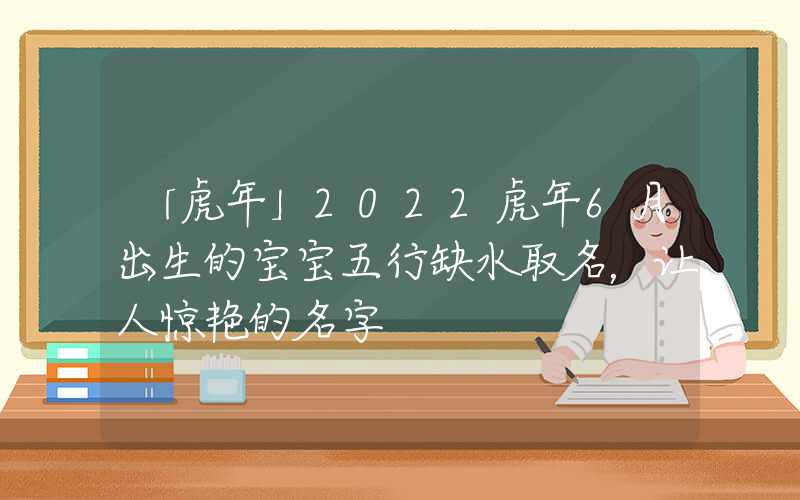 「虎年」2022虎年6月出生的宝宝五行缺水取名，让人惊艳的名字