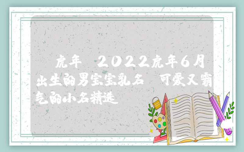 「虎年」2022虎年6月出生的男宝宝乳名，可爱又霸气的小名精选！
