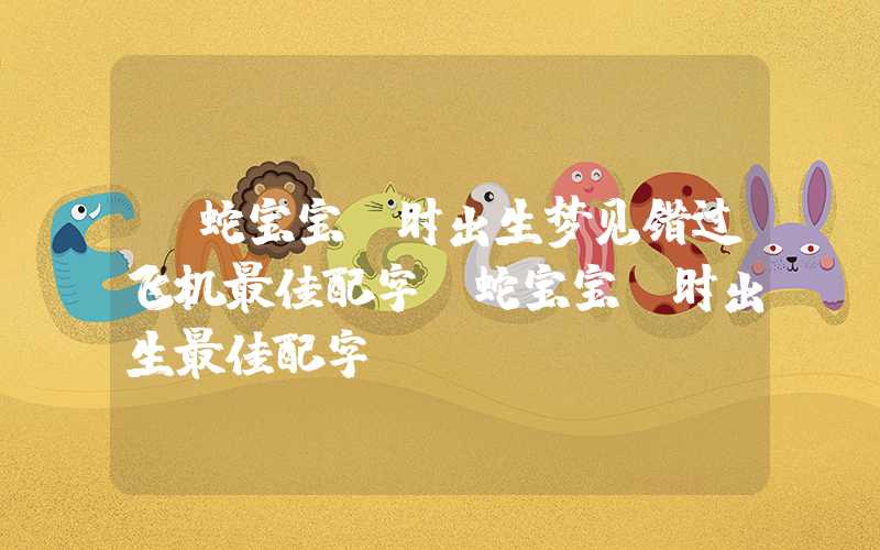 「蛇宝宝丑时出生梦见错过飞机最佳配字」蛇宝宝丑时出生最佳配字