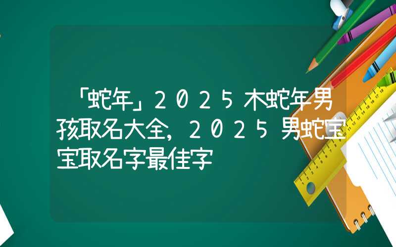 「蛇年」2025木蛇年男孩取名大全,2025男蛇宝宝取名字最佳字