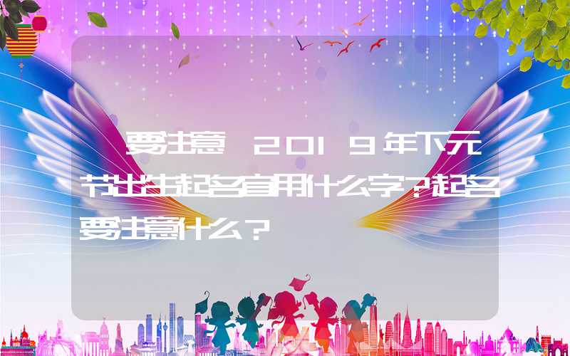 「要注意」2019年下元节出生起名宜用什么字？起名要注意什么？