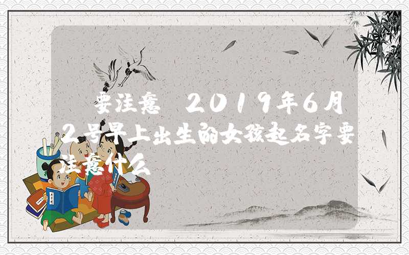 「要注意」2019年6月2号早上出生的女孩起名字要注意什么