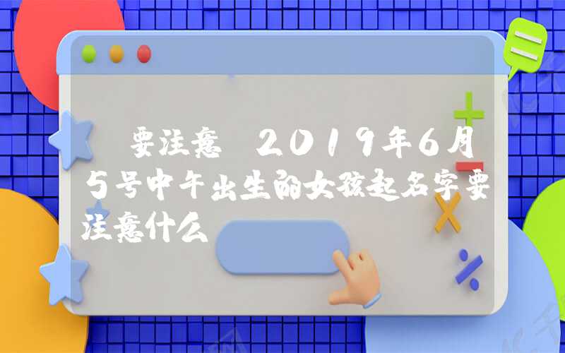 「要注意」2019年6月5号中午出生的女孩起名字要注意什么