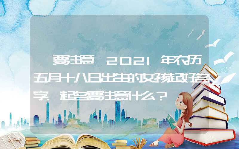 「要注意」2021年农历五月十八日出生的女孩起好名字，起名要注意什么？