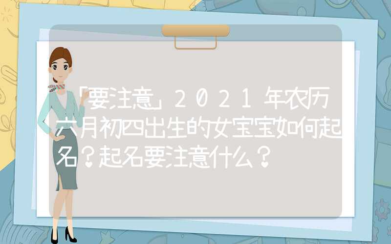 「要注意」2021年农历六月初四出生的女宝宝如何起名？起名要注意什么？