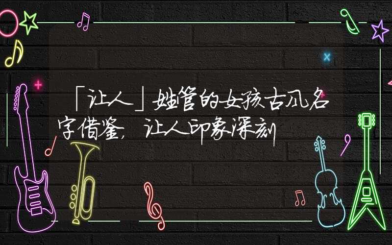 「让人」姓管的女孩古风名字借鉴，让人印象深刻