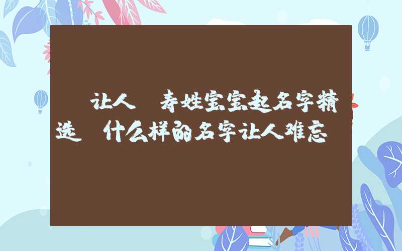 「让人」寿姓宝宝起名字精选，什么样的名字让人难忘