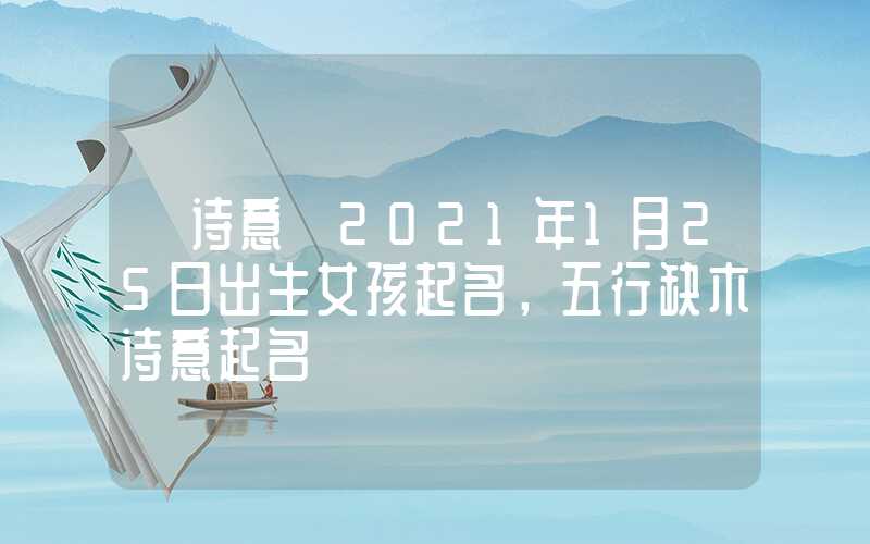 「诗意」2021年1月25日出生女孩起名，五行缺木诗意起名