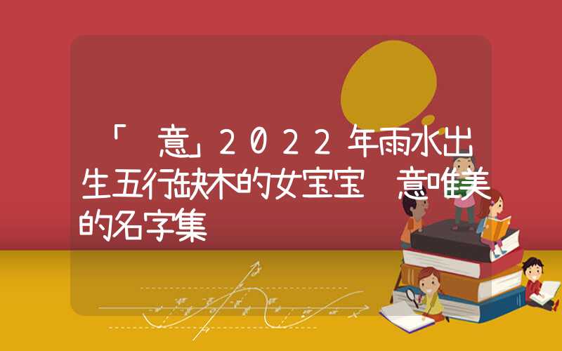 「诗意」2022年雨水出生五行缺木的女宝宝诗意唯美的名字集锦