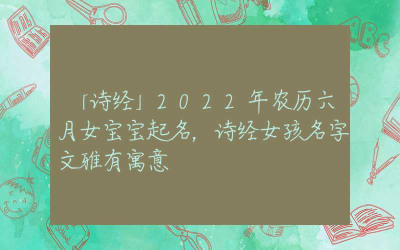 「诗经」2022年农历六月女宝宝起名，诗经女孩名字文雅有寓意