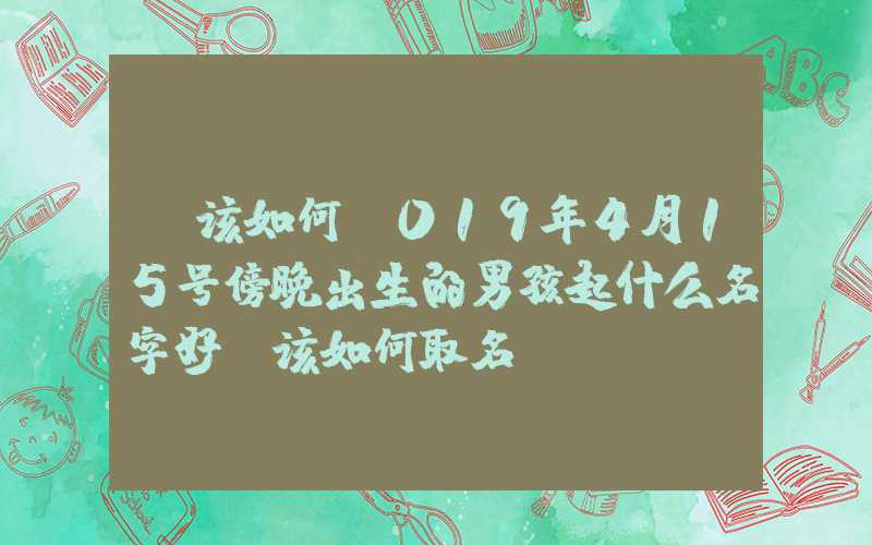 「该如何」019年4月15号傍晚出生的男孩起什么名字好，该如何取名？