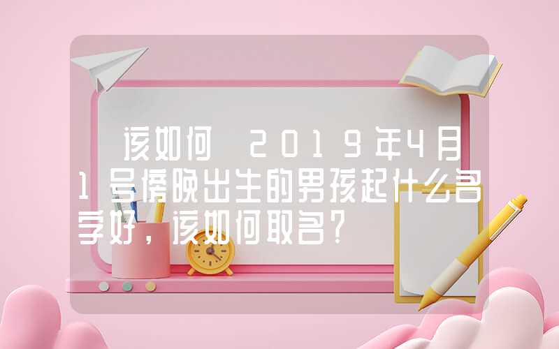 「该如何」2019年4月1号傍晚出生的男孩起什么名字好，该如何取名？