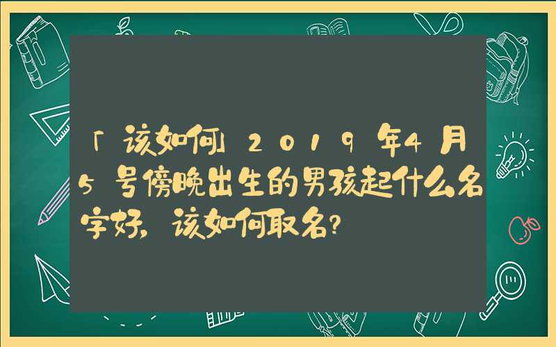 「该如何」2019年4月5号傍晚出生的男孩起什么名字好，该如何取名？