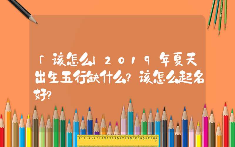 「该怎么」2019年夏天出生五行缺什么？该怎么起名好？