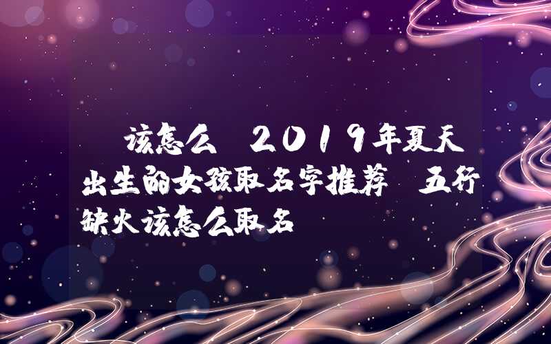 「该怎么」2019年夏天出生的女孩取名字推荐,五行缺火该怎么取名？