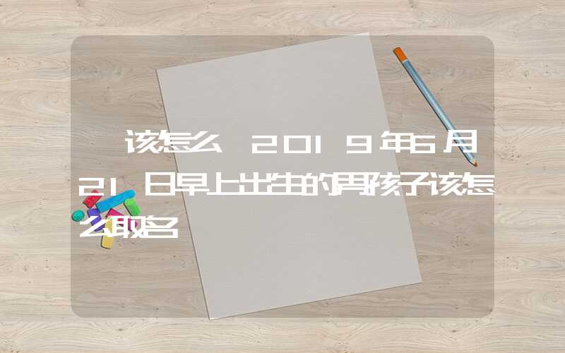 「该怎么」2019年6月21日早上出生的男孩子该怎么取名