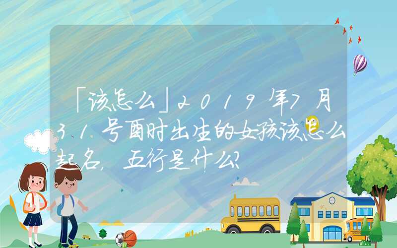 「该怎么」2019年7月31号酉时出生的女孩该怎么起名，五行是什么？