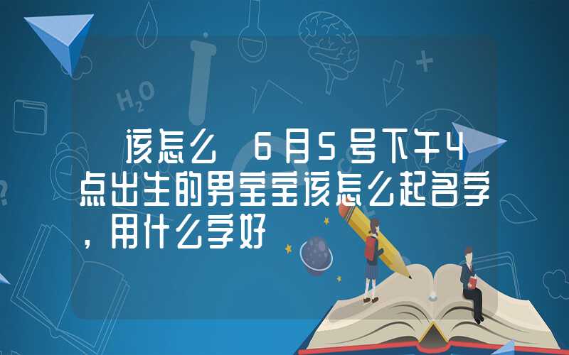 「该怎么」6月5号下午4点出生的男宝宝该怎么起名字，用什么字好
