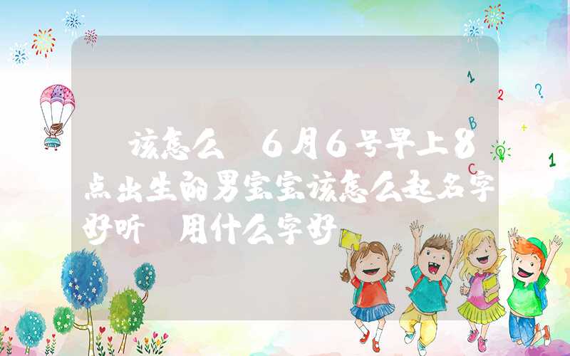 「该怎么」6月6号早上8点出生的男宝宝该怎么起名字好听，用什么字好