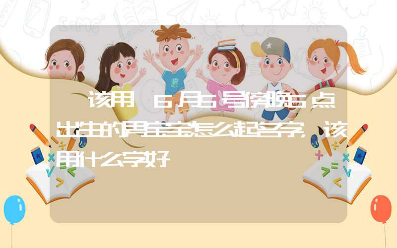 「该用」6月5号傍晚6点出生的男宝宝怎么起名字，该用什么字好