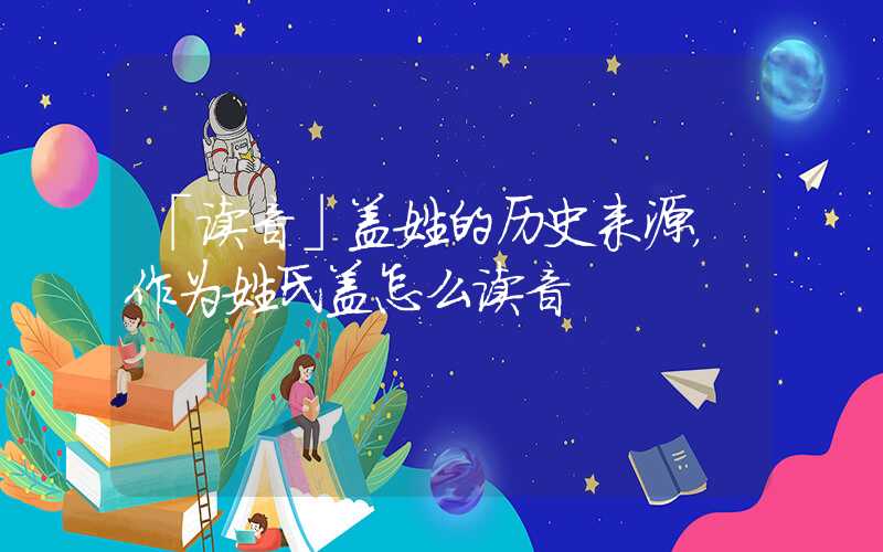 「读音」盖姓的历史来源，作为姓氏盖怎么读音