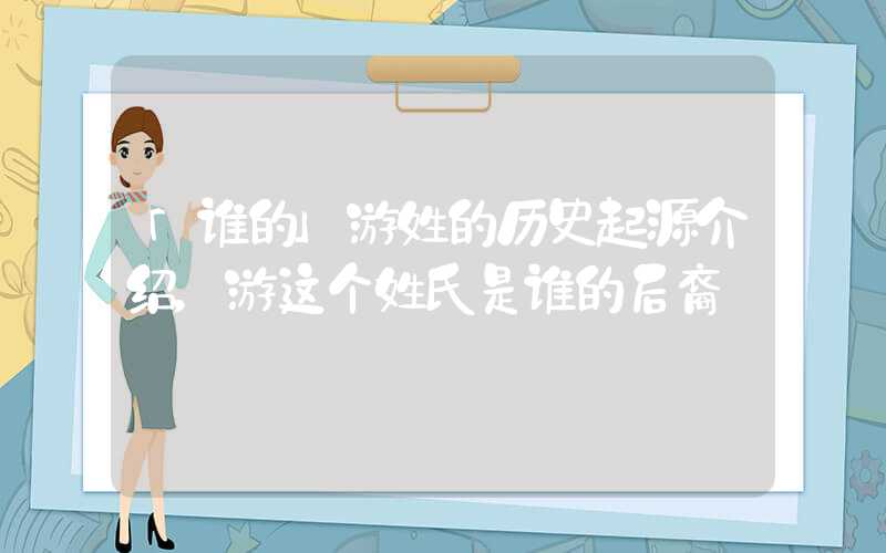 「谁的」游姓的历史起源介绍，游这个姓氏是谁的后裔