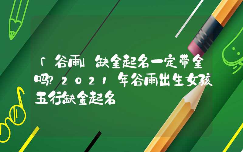 「谷雨」缺金起名一定带金吗？2021年谷雨出生女孩五行缺金起名