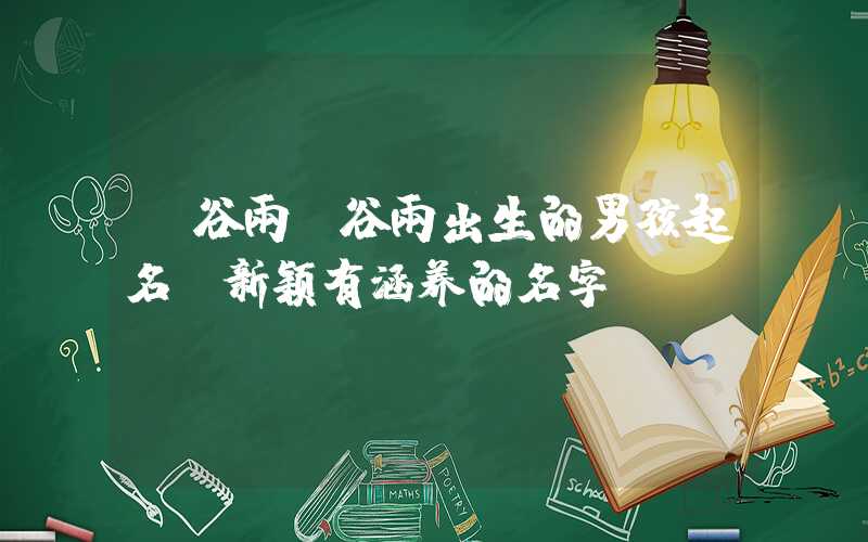 「谷雨」谷雨出生的男孩起名，新颖有涵养的名字