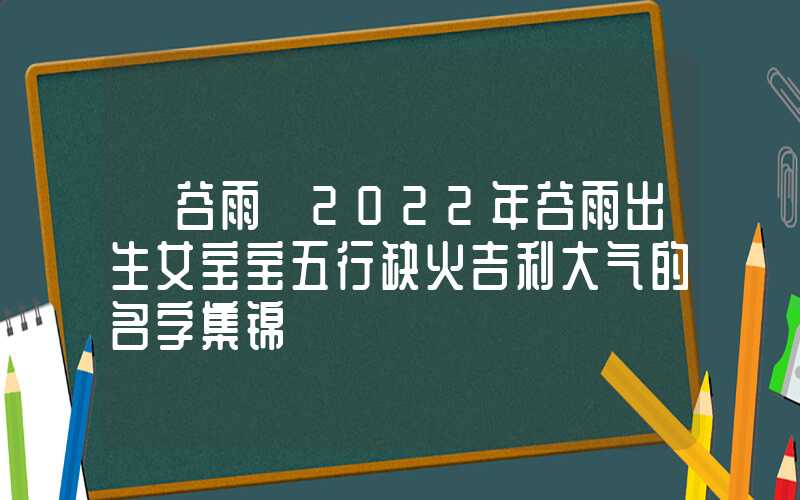 「谷雨」2022年谷雨出生女宝宝五行缺火吉利大气的名字集锦