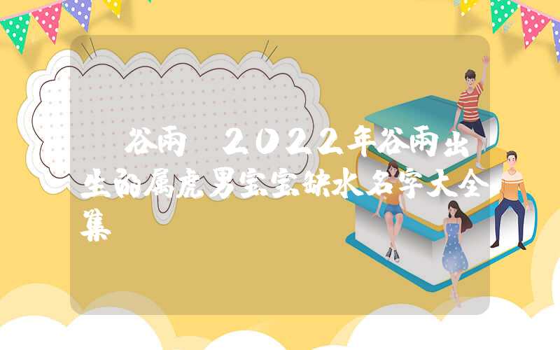 「谷雨」2022年谷雨出生的属虎男宝宝缺水名字大全集