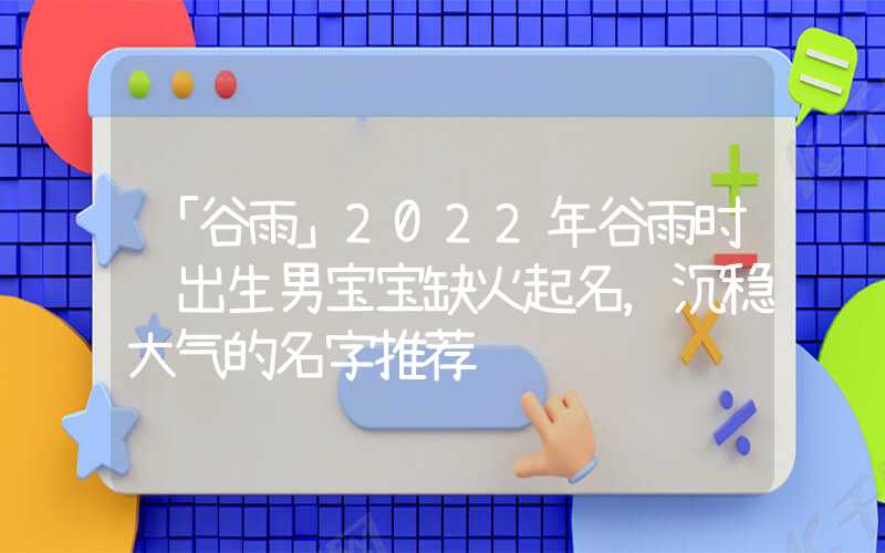 「谷雨」2022年谷雨时节出生男宝宝缺火起名，沉稳大气的名字推荐