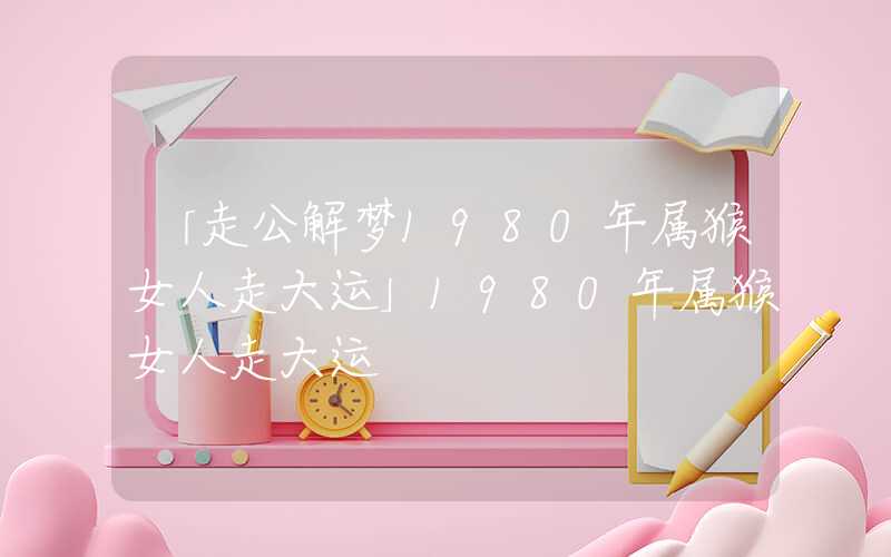 「走公解梦1980年属猴女人走大运」1980年属猴女人走大运