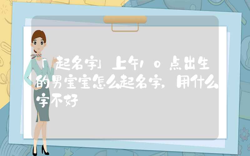 「起名字」上午10点出生的男宝宝怎么起名字，用什么字不好