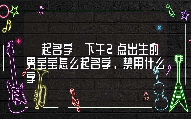 「起名字」下午2点出生的男宝宝怎么起名字，禁用什么字