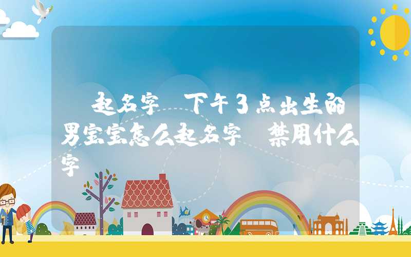 「起名字」下午3点出生的男宝宝怎么起名字，禁用什么字