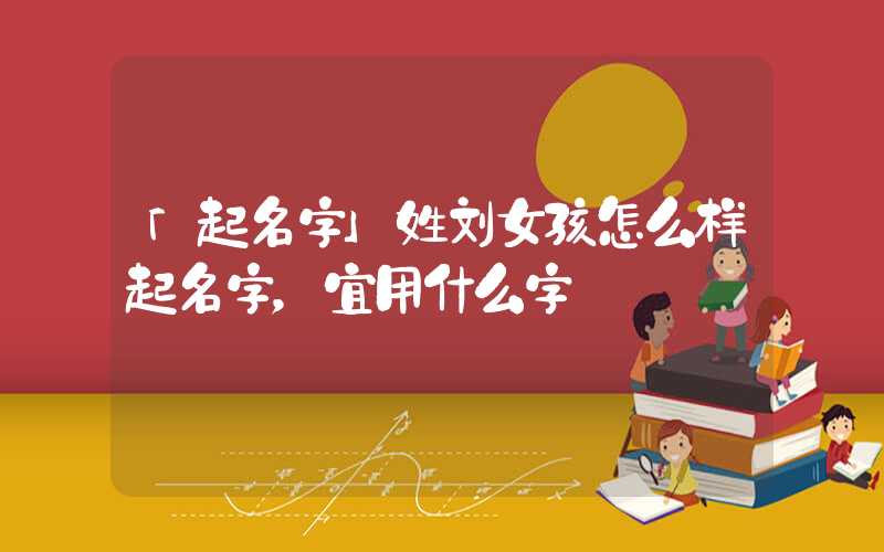 「起名字」姓刘女孩怎么样起名字，宜用什么字