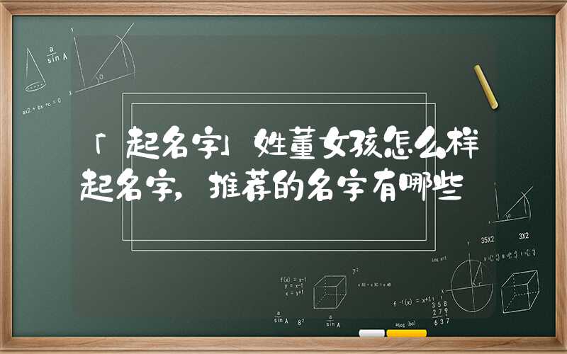 「起名字」姓董女孩怎么样起名字，推荐的名字有哪些
