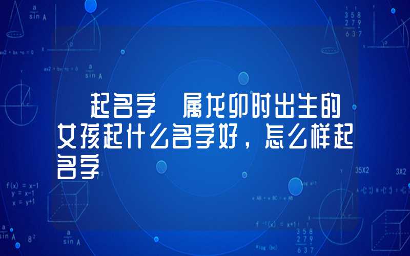 「起名字」属龙卯时出生的女孩起什么名字好，怎么样起名字