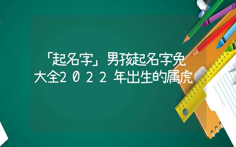 「起名字」男孩起名字免费大全2022年出生的属虎