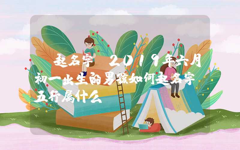 「起名字」2019年六月初一出生的男孩如何起名字，五行属什么