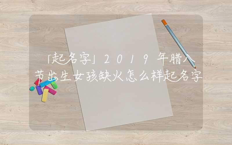 「起名字」2019年腊八节出生女孩缺火怎么样起名字