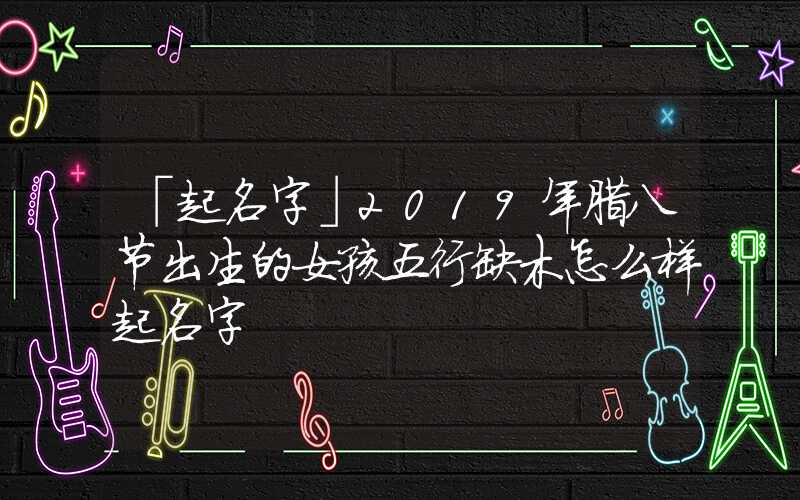 「起名字」2019年腊八节出生的女孩五行缺木怎么样起名字