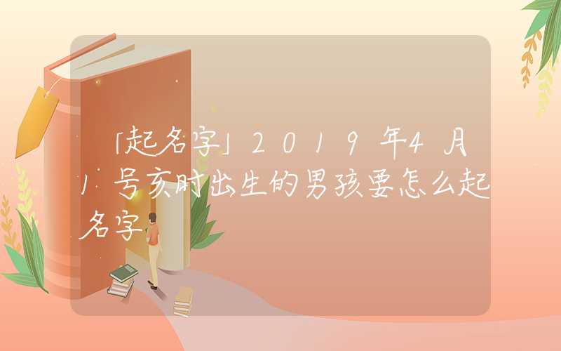 「起名字」2019年4月1号亥时出生的男孩要怎么起名字