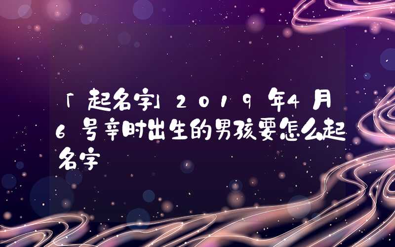 「起名字」2019年4月6号辛时出生的男孩要怎么起名字