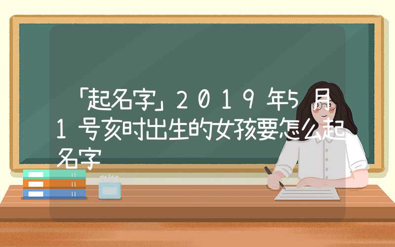 「起名字」2019年5月1号亥时出生的女孩要怎么起名字